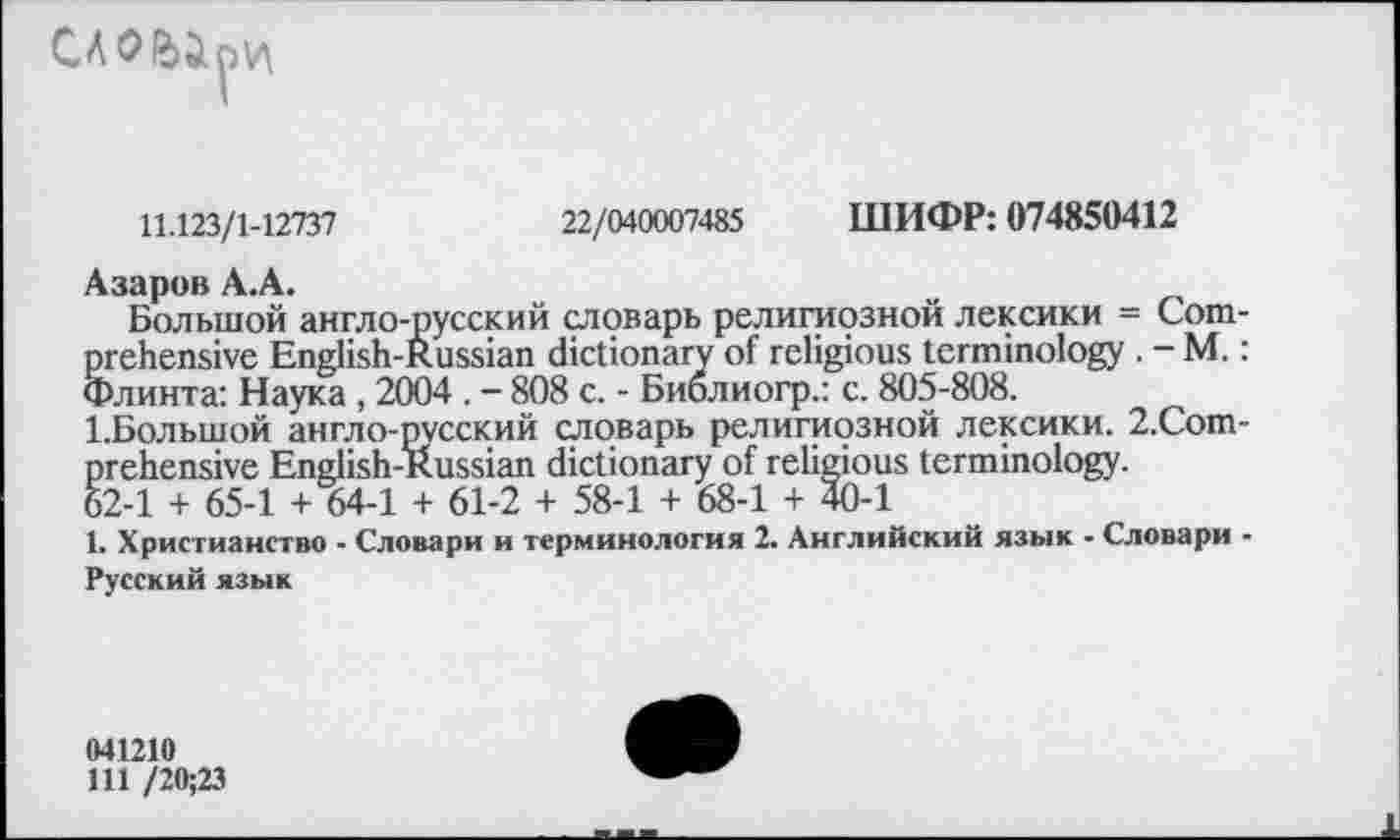 ﻿
11.123/1-12737	22/040007485 ШИФР: 074850412
Азаров А.А.	_
Большой англо-русский словарь религиозной лексики = Comprehensive English-Russian dictionary of religious terminology . - M.: Флинта: Наука , 2004 . - 808 с. - Биолиогр.: с. 805-808.
1.Большой англо-русский словарь религиозной лексики. 2.Сот-prehensive English-Russian dictionary of religious terminology.
62-1 + 65-1 + 64-1 + 61-2 + 58-1 + 68-1 + 40-1
1. Христианство - Словари и терминология 2. Английский язык - Словари -Русский язык
041210
Ш /20;23